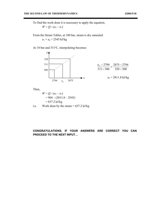 THE SECOND LAW OF THERMODYNAMICS                                                 J2006/9/30


     To find the work done it is necessary to apply the equation,
            W = Q - (u2 – u1)

     From the Steam Tables, at 100 bar, steam is dry saturated
            u1 = ug = 2545 kJ/kg

     At 10 bar and 311oC, interpolating becomes
                T

              350

              311                                         u 2 − 2794 2875 − 2794
                                                                    =
              300                                         311 − 300   350 − 300

                                              u                     u2 = 2811.8 kJ/kg
                    2794    u2    2875


     Then,
             W = Q - (u2 – u1)
               = 904 – (2811.8 – 2545)
               = 637.2 kJ/kg
     i.e.    Work done by the steam = 637.2 kJ/kg




     CONGRATULATIONS, IF YOUR ANSWERS ARE CORRECT YOU CAN
     PROCEED TO THE NEXT INPUT…
 