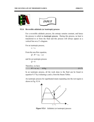 THE SECOND LAW OF THERMODYNAMICS                                               J2006/9/31




                                       INPUT

     9.5.4   Reversible adiabatic (or isentropic) process

             For a reversible adiabatic process, the entropy remains constant, and hence
             the process is called an isentropic process. During this process, no heat is
             transferred to or from the fluid and this process will always appear as a
             vertical line on a T-s diagram.

             For an isentropic process,
                     s1 = s2

             From the non-flow equation,
                    Q - W = (u2 – u1)

             and for an isentropic process
                     Q=0

             Therefore, we have
                    W = u1 -u2        kJ/kg                                       (9.17)
             In an isentropic process, all the work done to the fluid can be found in
             equation 9.17 by evaluating u1 and u2 from the Steam Tables.

             An isentropic process for superheated steam expanding into the wet region is
             shown in Fig. 9.5.4.
                                  T
                                                          P1
                                                                 P2
                                                 1



                                                 2



                                                s1 = s2               s

                           Figure 9.5.4 Adiabatic (or isentropic) process
 