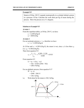 THE SECOND LAW OF THERMODYNAMICS                                               J2006/9/32


          Example 9.5
            Steam at 30 bar, 250 oC expands isentropically in a cylinder behind a piston
            to a pressure 10 bar. Calculate the work done per kg of steam during the
            process. Show the process on a T-s diagram.



          Solution to Example 9.5
          At state 1
          From the superheat tables, at 30 bar, 250 oC, we have
                 s1 = 6.289 kJ/kg K
                 u1 = 2646 kJ/kg
          At state 2
          For an isentropic process s1 = s2, therefore we have
                  s1 = s2 = 6.289 kJ/kg K

          At 10 bar and s2 = 6.289 kJ/kg K, the steam is wet, since s2 is less than sg2
          (i.e. sg2 = 6.586 kJ/kg K).
          Then from equation 9.9
                         s 2 − s f 2 6.289 − 2.138
                    x2 =            =              = 0.933
                            s fg 2       4.448

          From equation 8.5
                u2 = uf2 + x2(ug2 – uf2)
                   = 762 + 0.933 (2584 - 762)
                   = 2461.9 kJ/kg

          For an adiabatic process, from equation 9.17
                 W = u1 -u2
                    = 2646 - 2461.9
                    = 184.1 kJ/kg
          i.e.   Work done by the steam is 184.1 kJ/kg.
                              T
                                                       P1 = 30 bar
                                                                 P2 = 10 bar
                          o
                                               1
                      250 C


                                              2


                                             s1 = s2                 s
 
