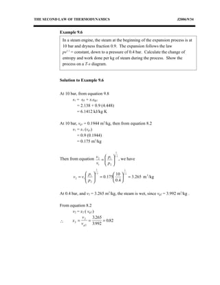 THE SECOND LAW OF THERMODYNAMICS                                               J2006/9/34


          Example 9.6
            In a steam engine, the steam at the beginning of the expansion process is at
            10 bar and dryness fraction 0.9. The expansion follows the law
            pv1.1 = constant, down to a pressure of 0.4 bar. Calculate the change of
            entropy and work done per kg of steam during the process. Show the
            process on a T-s diagram.


          Solution to Example 9.6


          At 10 bar, from equation 9.8
                 s1 = sf1 + x1sfg1
                    = 2.138 + 0.9 (4.448)
                    = 6.1412 kJ/kg K

          At 10 bar, vg1 = 0.1944 m3/kg, then from equation 8.2
                 v1 = x1 (vg1)
                    = 0.9 (0.1944)
                    = 0.175 m3/kg

                                             1
                                          1.1
          Then from equation v 2 =  p1    , we have
                             v1  p 2
                                   
                                          
                                          
                               1                 1
                            p  1.1     10  1.1
                  v 2 = v1  1  = 0.175
                           p                 = 3.265 m /kg
                                                         3

                            2          0.4 

          At 0.4 bar, and v2 = 3.265 m3/kg, the steam is wet, since vg2 = 3.992 m3/kg .

          From equation 8.2
                v2 = x2 ( vg2 )
                      v2      3.265
          ∴     x2 =       =        = 0.82
                     v g 2 3.992
 