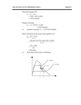 THE SECOND LAW OF THERMODYNAMICS                                                 J2006/9/35


          Then from equation 9.8
                 s2 = sf2 + x2sfg2
                    = 1.026 + 0.82 (6.643)
                    = 6.4733 kJ/kg K

          Change of entropy,
                (s2 – s1) = 6.4733 - 6.1442
                                 = 0.3321 kJ/kg K
          i.e.  Increase in entropy, (s2 – s1) is 0.3321 kJ/kg K.

          Hence work done by the steam, from equation 9.18
                     p1v1 − p2 v 2
                W=
                        n−1
                        (10 x10 2 x 0.175) − (0.4 x 10 2 x 3.265)
                    =
                                        1.1 − 1
                    175 − 130.6
                    =
                        0.1
                  = 444 kJ/kg
          i.e.   Work done by the steam is 444 kJ/kg.


                        T

                                                        P1 = 10 bar


                                       1                          P2 = 0.4 bar
                                                   pv1.1 = C



                                               2


                                        s1    s2                          s
 