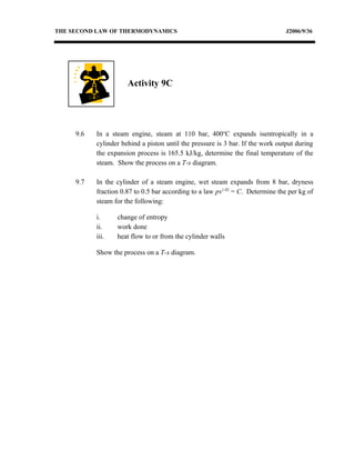 THE SECOND LAW OF THERMODYNAMICS                                                J2006/9/36




                      Activity 9C




     9.6   In a steam engine, steam at 110 bar, 400oC expands isentropically in a
           cylinder behind a piston until the pressure is 3 bar. If the work output during
           the expansion process is 165.5 kJ/kg, determine the final temperature of the
           steam. Show the process on a T-s diagram.

     9.7   In the cylinder of a steam engine, wet steam expands from 8 bar, dryness
           fraction 0.87 to 0.5 bar according to a law pv1.02 = C. Determine the per kg of
           steam for the following:

           i.     change of entropy
           ii.    work done
           iii.   heat flow to or from the cylinder walls

           Show the process on a T-s diagram.
 