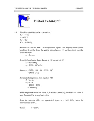 THE SECOND LAW OF THERMODYNAMICS                                                J2006/9/37




                         Feedback To Activity 9C



9.6   The given quantities can be expressed as;
      P1 = 110 bar
      t1 = 400 oC
      P2 = 3 bar
      W = 165.5 kJ/kg

      Steam at 110 bar and 400 oC is at superheated region. The property tables for this
      condition do not list down the specific internal energy (u) and therefore it must be
      calculated from
              u1 = h1 – p1v1

      From the Superheated Steam Tables, at 110 bar and 400 oC
             h1 = 3075 kJ/kg
             v1 = 2.350 x 10-2 m3/kg

      Hence, u1 = 3075 – (110 x 102 - 2.350 x 10-2)
                = 2816.5 kJ/kg

      For an adiabatic process, from equation 9.17
             W = u1 - u2
             u2 = u1 - W
                = 2816.5 – 165.5
                = 2651 kJ/kg

      From the property tables for steam, ug at 3 bar is 2544 kJ/kg and hence the steam at
      state 2 must still be at superheat region.

      From the property tables for superheated steam, u2 = 2651 kJ/kg when the
      temperature is 200 oC.

      Hence,         t2 = 200 oC
 