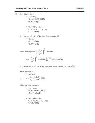 THE SECOND LAW OF THERMODYNAMICS                                                      J2006/9/39


9.7   At 8 bar, we have
             s1 = sf1 + x1sfg1
                = 2.046 + 0.87 (4.617)
                = 6.063 kJ/kg K

             u1 = uf1 + x1(ug1 – uf1)
                = 720 + 0.87 (2577- 720)
                = 2335.6 kJ/kg

      At 8 bar, vg1 = 0.2403 m3/kg, then from equation 8.2
             v1 = x1 (vg1)
                = 0.87 (0.2403)
                = 0.2091 m3/kg

                                        1
                                 1.02
      Then from equation v 2 =  p1  , we have
                         v1  p 2 
                                
                            1                   1
                        p  1.02          8  1.02
              v 2 = v1  1 
                       p        = 0.2091         = 3.169 m 3 /kg
                        2                0.5 

      At 0.4 bar, and v2 = 3.169 m3/kg, the steam is wet, since vg2 = 3.239 m3/kg .

      From equation 8.2
            v2 = x2 ( vg2 )
                  v       3.169
      ∴     x2 = 2 =            = 0.978
                  v g 2 3.239


      Then at 0.5 bar, we have
             s2 = sf2 + x2sfg2
                = 1.091 + 0.978 (6.502)
                = 7.4499 kJ/kg K

             u2 = uf2 + x2(ug2 – uf2)
                = 340 + 0.978 (2483- 340)
                = 2435.9 kJ/kg
 
