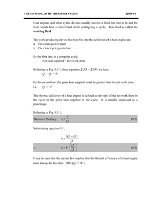 THE SECOND LAW OF THERMODYNAMICS                                                  J2006/9/4


     Heat engines and other cyclic devices usually involve a fluid that moves to and fro
     from which heat is transferred while undergoing a cycle. This fluid is called the
     working fluid.

     The work-producing device that best fits into the definition of a heat engine are:
      The steam power plant

      The close cycle gas turbine



     By the first law, in a complete cycle,
            Net heat supplied = Net work done

     Referring to Fig. 9.1-1, from equation Σ dQ = Σ dW, we have,
            Q1 – Q2 = W

     By the second law, the gross heat supplied must be greater than the net work done,
     i.e.   Q1 > W

     The thermal efficiency of a heat engine is defined as the ratio of the net work done in
     the cycle to the gross heat supplied in the cycle. It is usually expressed as a
     percentage.

     Referring to Fig. 9.1-1,
                                  W
     Thermal efficiency,    η=                                                        (9.2)
                                  Q1

     Substituting equation 9.1,

                                  (Q   1   − Q2 )
                            η=
                                    Q1
                                    Q2 
     ∴                      η = 1−                                                  (9.3)
                                    Q1 

     It can be seen that the second law implies that the thermal efficiency of a heat engine
     must always be less than 100% (Q1 > W ).
 