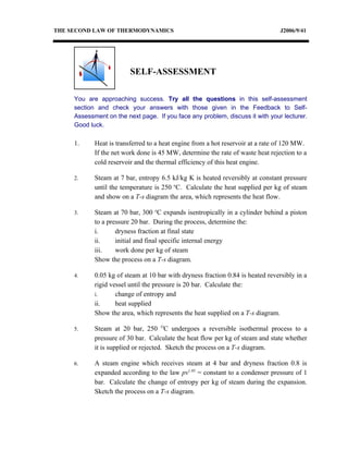 THE SECOND LAW OF THERMODYNAMICS                                                 J2006/9/41




                         SELF-ASSESSMENT

     You are approaching success. Try all the questions in this self-assessment
     section and check your answers with those given in the Feedback to Self-
     Assessment on the next page. If you face any problem, discuss it with your lecturer.
     Good luck.

     1.     Heat is transferred to a heat engine from a hot reservoir at a rate of 120 MW.
            If the net work done is 45 MW, determine the rate of waste heat rejection to a
            cold reservoir and the thermal efficiency of this heat engine.

     2.     Steam at 7 bar, entropy 6.5 kJ/kg K is heated reversibly at constant pressure
            until the temperature is 250 oC. Calculate the heat supplied per kg of steam
            and show on a T-s diagram the area, which represents the heat flow.

     3.     Steam at 70 bar, 300 oC expands isentropically in a cylinder behind a piston
            to a pressure 20 bar. During the process, determine the:
            i.      dryness fraction at final state
            ii.     initial and final specific internal energy
            iii.    work done per kg of steam
            Show the process on a T-s diagram.

     4.     0.05 kg of steam at 10 bar with dryness fraction 0.84 is heated reversibly in a
            rigid vessel until the pressure is 20 bar. Calculate the:
            i.      change of entropy and
            ii.     heat supplied
            Show the area, which represents the heat supplied on a T-s diagram.

     5.     Steam at 20 bar, 250 OC undergoes a reversible isothermal process to a
            pressure of 30 bar. Calculate the heat flow per kg of steam and state whether
            it is supplied or rejected. Sketch the process on a T-s diagram.

     6.     A steam engine which receives steam at 4 bar and dryness fraction 0.8 is
            expanded according to the law pv1.05 = constant to a condenser pressure of 1
            bar. Calculate the change of entropy per kg of steam during the expansion.
            Sketch the process on a T-s diagram.
 