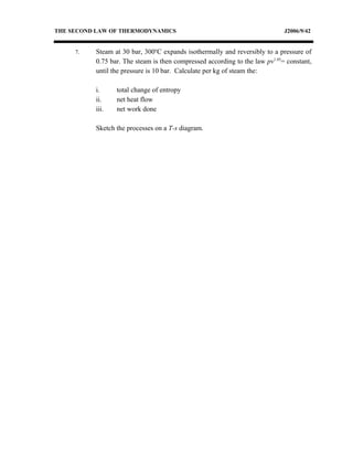 THE SECOND LAW OF THERMODYNAMICS                                             J2006/9/42


     7.   Steam at 30 bar, 300oC expands isothermally and reversibly to a pressure of
          0.75 bar. The steam is then compressed according to the law pv1.05= constant,
          until the pressure is 10 bar. Calculate per kg of steam the:

          i.     total change of entropy
          ii.    net heat flow
          iii.   net work done

          Sketch the processes on a T-s diagram.
 