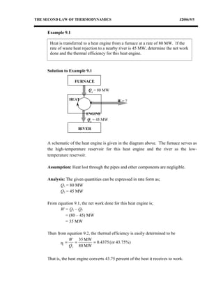 THE SECOND LAW OF THERMODYNAMICS                                                  J2006/9/5


     Example 9.1

      Heat is transferred to a heat engine from a furnace at a rate of 80 MW. If the
      rate of waste heat rejection to a nearby river is 45 MW, determine the net work
      done and the thermal efficiency for this heat engine.



     Solution to Example 9.1

                     FURNACE

                             Q1 = 80 MW

                 HEAT                         W=?


                           ENGINE
                            Q2 = 45 MW

                       RIVER


     A schematic of the heat engine is given in the diagram above. The furnace serves as
     the high-temperature reservoir for this heat engine and the river as the low-
     temperature reservoir.

     Assumption: Heat lost through the pipes and other components are negligible.

     Analysis: The given quantities can be expressed in rate form as;
           Q1 = 80 MW
           Q2 = 45 MW

     From equation 9.1, the net work done for this heat engine is;
           W = Q1 – Q2
              = (80 – 45) MW
              = 35 MW

     Then from equation 9.2, the thermal efficiency is easily determined to be
                W 35 MW
            η=     =           = 0.4375 (or 43.75%)
                Q1 80 MW


     That is, the heat engine converts 43.75 percent of the heat it receives to work.
 