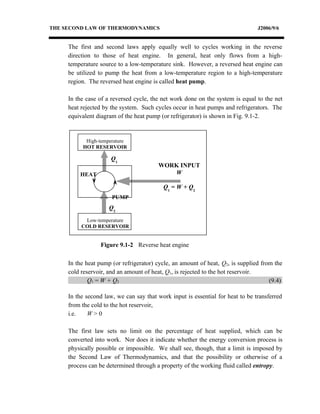 THE SECOND LAW OF THERMODYNAMICS                                                J2006/9/6


     The first and second laws apply equally well to cycles working in the reverse
     direction to those of heat engine. In general, heat only flows from a high-
     temperature source to a low-temperature sink. However, a reversed heat engine can
     be utilized to pump the heat from a low-temperature region to a high-temperature
     region. The reversed heat engine is called heat pump.

     In the case of a reversed cycle, the net work done on the system is equal to the net
     heat rejected by the system. Such cycles occur in heat pumps and refrigerators. The
     equivalent diagram of the heat pump (or refrigerator) is shown in Fig. 9.1-2.


           High-temperature
          HOT RESERVOIR

                      Q1
                                        WORK INPUT
         HEAT                              W

                                          Q1 = W + Q2
                      PUMP
                     Q2
           Low-temperature
          COLD RESERVOIR


                 Figure 9.1-2 Reverse heat engine

     In the heat pump (or refrigerator) cycle, an amount of heat, Q2, is supplied from the
     cold reservoir, and an amount of heat, Q1, is rejected to the hot reservoir.
             Q1 = W + Q2                                                             (9.4)

     In the second law, we can say that work input is essential for heat to be transferred
     from the cold to the hot reservoir,
     i.e.    W>0

     The first law sets no limit on the percentage of heat supplied, which can be
     converted into work. Nor does it indicate whether the energy conversion process is
     physically possible or impossible. We shall see, though, that a limit is imposed by
     the Second Law of Thermodynamics, and that the possibility or otherwise of a
     process can be determined through a property of the working fluid called entropy.
 