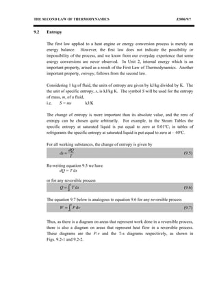 THE SECOND LAW OF THERMODYNAMICS                                                  J2006/9/7


9.2   Entropy

      The first law applied to a heat engine or energy conversion process is merely an
      energy balance. However, the first law does not indicate the possibility or
      impossibility of the process, and we know from our everyday experience that some
      energy conversions are never observed. In Unit 2, internal energy which is an
      important property, arised as a result of the First Law of Thermodynamics. Another
      important property, entropy, follows from the second law.

      Considering 1 kg of fluid, the units of entropy are given by kJ/kg divided by K. The
      the unit of specific entropy, s, is kJ/kg K. The symbol S will be used for the entropy
      of mass, m, of a fluid,
      i.e.    S = ms          kJ/K

      The change of entropy is more important than its absolute value, and the zero of
      entropy can be chosen quite arbitrarily. For example, in the Steam Tables the
      specific entropy at saturated liquid is put equal to zero at 0.01oC; in tables of
      refrigerants the specific entropy at saturated liquid is put equal to zero at – 40oC.

      For all working substances, the change of entropy is given by
                   dQ
              ds =                                                                     (9.5)
                    T

      Re-writing equation 9.5 we have
             dQ = T ds

      or for any reversible process
                   2
             Q = ∫ T ds                                                                (9.6)
                   1


      The equation 9.7 below is analogous to equation 9.6 for any reversible process
                       2
             W = ∫ P dv                                                                (9.7)
                   1



      Thus, as there is a diagram on areas that represent work done in a reversible process,
      there is also a diagram on areas that represent heat flow in a reversible process.
      These diagrams are the P-v and the T-s diagrams respectively, as shown in
      Figs. 9.2-1 and 9.2-2.
 