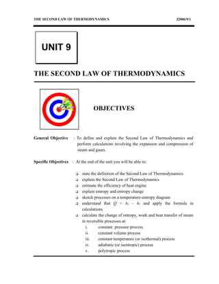 THE SECOND LAW OF THERMODYNAMICS                                                  J2006/9/1




    UNIT 9

THE SECOND LAW OF THERMODYNAMICS



                                  OBJECTIVES



General Objective     : To define and explain the Second Law of Thermodynamics and
                        perform calculations involving the expansion and compression of
                        steam and gases.

Specific Objectives : At the end of the unit you will be able to:

                           state the definition of the Second Law of Thermodynamics
                           explain the Second Law of Thermodynamics
                           estimate the efficiency of heat engine
                           explain entropy and entropy change
                           sketch processes on a temperature-entropy diagram
                           understand that Q = h2 – h1 and apply the formula in
                            calculations
                           calculate the change of entropy, work and heat transfer of steam
                            in reversible processes at:
                              i.      constant pressure process
                              ii.     constant volume process
                              iii.    constant temperature (or isothermal) process
                              iv.     adiabatic (or isentropic) process
                              v.      polytropic process
 