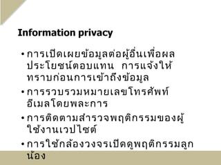 • การเปิด เผยข้อ มูล ต่อ ผู้อ ื่น เพื่อ ผล
  ประโยชน์ต อบแทน การแจ้ง ให้
  ทราบก่อ นการเข้า ถึง ข้อ มูล
• การรวบรวมหมายเลขโทรศัพ ท์
  อีเ มลโดยพละการ
• การติด ตามสำา รวจพฤติก รรมของผู้
  ใช้ง านเวปไซต์
• การใช้ก ล้อ งวงจรเปิด ดูพ ฤติก รรมลูก
  น้อ ง
 