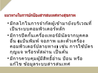 • มีก ลไกในการจำา กัด ผู้เ ข้า มายัง บริเ วณที่
  เป็น ระบบคอมพิว เตอร์ห ลัก
• มีก ารปิด กัน เครื่อ งเทอร์ม น ัล จากบุค คล
              ้                 ิ
  อืน (แป้น พิม พ์ จอภาพ และตัว เครื่อ ง
    ่
  คอมพิว เตอร์ป ลายทาง) เช่น การใช้บ ต ร     ั
  กุญ แจ หรือ รหัส ผ่า น เป็น ต้น
• มีก ารควบคุม ผู้ม ส ิท ธิอ า น ป้อ น หรือ
                     ี     ์ ่
  แก้ไ ข ข้อ มูล ระบบสารสนเทศ
 