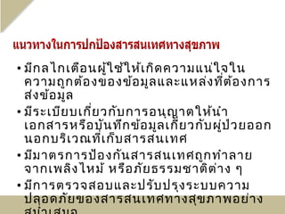 • มีก ลไกเตือ นผู้ใ ช้ใ ห้เ กิด ความแน่ใ จใน
  ความถูก ต้อ งของข้อ มูล และแหล่ง ที่ต ้อ งการ
  ส่ง ข้อ มูล
• มีร ะเบีย บเกี่ย วกับ การอนุญ าตให้น ำา
  เอกสารหรือ บัน ทึก ข้อ มูล เกี่ย วกับ ผู่ป ่ว ยออก
  นอกบริเ วณที่เ ก็บ สารสนเทศ
• มีม าตรการป้อ งกัน สารสนเทศถูก ทำา ลาย
  จากเพลิง ไหม้ หรือ ภัย ธรรมชาติต ่า ง ๆ
• มีก ารตรวจสอบและปรับ ปรุง ระบบความ
  ปลอดภัย ของสารสนเทศทางสุข ภาพอย่า ง
 