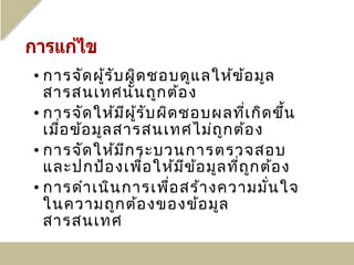 • การจัด ผู้ร ับ ผิด ชอบดูแ ลให้ข ้อ มูล
  สารสนเทศนั้น ถูก ต้อ ง
• การจัด ให้ม ีผ ร ับ ผิด ชอบผลที่เ กิด ขึ้น
                   ู้
  เมื่อ ข้อ มูล สารสนเทศไม่ถ ูก ต้อ ง
• การจัด ให้ม ีก ระบวนการตรวจสอบ
  และปกป้อ งเพื่อ ให้ม ีข อ มูล ที่ถ ูก ต้อ ง
                            ้
• การดำา เนิน การเพือ สร้า งความมั่น ใจ
                        ่
  ในความถูก ต้อ งของข้อ มูล
  สารสนเทศ
 