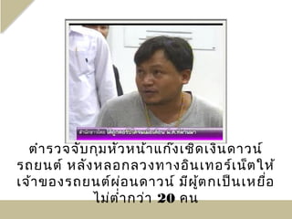 ตำา รวจจับ กุม หัว หน้า แก๊ง เชิด เงิน ดาวน์
รถยนต์ หลัง หลอกลวงทางอิน เทอร์เ น็ต ให้
เจ้า ของรถยนต์ผ ่อ นดาวน์ มีผ ู้ต กเป็น เหยื่อ
             ไม่ต ำ่า กว่า 20 คน
 