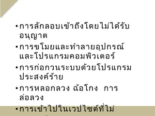 • การลัก ลอบเข้า ถึง โดยไม่ไ ด้ร บ
                                 ั
  อนุญ าต
• การขโมยและทำา ลายอุป กรณ์
  และโปรแกรมคอมพิว เตอร์
• การก่อ กวนระบบด้ว ยโปรแกรม
  ประสงค์ร ้า ย
• การหลอกลวง ฉ้อ โกง การ
  ล่อ ลวง
• การเข้า ไปในเวปไซต์ท ี่ไ ม่
 