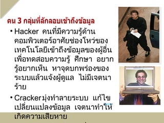 • Hacker คนที่มความรู้ดาน
                 ี      ้
  คอมพิวเตอร์อาศัยช่องโหว่ของ
  เทคโนโลยีเข้าถึงข้อมูลของผู้อน
                               ื่
  เพื่อทดสอบความรู้ ศึกษา อยาก
  รู้อยากเห็น หาจุดบกพร่องของ
  ระบบแล้วแจ้งผู้ดแล ไม่มเจตนา
                   ู      ี
  ร้าย
• Cracker มุงทำาลายระบบ แก้ไข
             ่
  เปลี่ยนแปลงข้อมูล เจตนาทำาให้
                              Kevin



  เกิดความเสียหาย
 