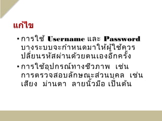 • การใช้ Username และ Password
  บางระบบจะกำา หนดมาให้ผ ู้ใ ช้ค วร
  ปลี่ย นรหัส ผ่า นด้ว ยตนเองอีก ครั้ง
• การใช้อ ุป กรณ์ท างชีว ภาพ เช่น
  การตรวจสอบลัก ษณะส่ว นบุค ล เช่น
  เสีย ง ม่า นตา ลายนิ้ว มือ เป็น ต้น
 