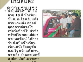เกมส์แ ละ
  ความรุนฉิน โน
• นายพลวัฒ น์
              แรง
 อายุ 19 ปี นัก เรีย น
 ชั้น ม. 6 โรงเรีย นดัง
 ย่า นนางเลิ้ง ก่อ คดี
 อุก ฉกรรจ์ล วงโช
 เฟอร์แ ท็ก ซี่ไ ปฆ่า ชิง
 ทรัพ ย์ใ นซอยเปลี่ย ว
 นายพลวัฒ น์ ให้ก าร
 ว่า ยัง เป็น นัก เรีย น
 เรีย นหนัง สือ อยู่ช ั้น
 ม.6 โรงเรีย นดัง ย่า น
 นางเลิ้ง ส่ว นสาเหตุท ี่
 ลงมือ ปล้น ก็เ พราะทำา
 