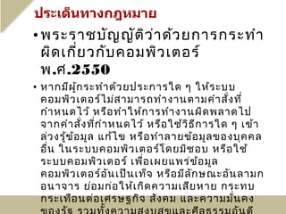 • พระราชบัญ ญัต ิว ่า ด้ว ยการกระทำา
  ผิด เกี่ย วกับ คอมพิว เตอร์
  พ.ศ.2550
• หากมีผ ู้ก ระทำา ด้ว ยประการใด ๆ ให้ร ะบบ
  คอมพิว เตอร์ไ ม่ส ามารถทำา งานตามคำา สัง ที่  ่
  กำา หนดไว้ หรือ ทำา ให้ก ารทำา งานผิด พลาดไป
  จากคำา สั่ง ทีก ำา หนดไว้ หรือ ใช้ว ิธ ีก ารใด ๆ เข้า
                  ่
  ล่ว งรู้ข ้อ มูล แก้ไ ข หรือ ทำา ลายข้อ มูล ของบุค คล
  อืน ในระบบคอมพิว เตอร์โ ดยมิช อบ หรือ ใช้
    ่
  ระบบคอมพิว เตอร์ เพือ เผยแพร่ข อ มูล
                            ่             ้
  คอมพิว เตอร์อ น เป็น เท็จ หรือ มีล ก ษณะอัน ลามก
                     ั                  ั
  อนาจาร ย่อ มก่อ ให้เ กิด ความเสีย หาย กระทบ
  กระเทือ นต่อ เศรษฐกิจ สัง คม และความมัน คง      ่
 