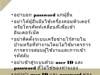 • อย่า บอก password แก่ผ ู้อ ื่น
• อย่า ให้ผ ู้อ ื่น ยืม ใช้เ ครื่อ งคอมพิว เตอร์
  หรือ โทรศัพ ท์เ คลื่อ นที่เ พื่อ เข้า
  อิน เตอร์เ น็ต
• อย่า ติด ตั้ง ระบบเครือ ข่า ยไร้ส ายใน
  บ้า นหรือ ที่ท ำา งานโดยไม่ใ ช้ม าตรการ
  การตรวจสอบผู้ใ ช้ง านและการเข้า
  รหัส ลับ
• อย่า เข้า สู่ร ะบบด้ว ย user ID และ
  password ที่ไ ม่ใ ช่ข องท่า นเอง
 
