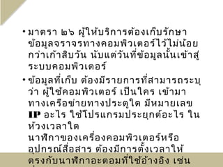 • มาตรา ๒๖ ผู้ใ ห้บ ริก ารต้อ งเก็บ รัก ษา
  ข้อ มูล จราจรทางคอมพิว เตอร์ไ ว้ไ ม่น ้อ ย
  กว่า เก้า สิบ วัน นับ แต่ว ัน ที่ข ้อ มูล นั้น เข้า สู่
  ระบบคอมพิว เตอร์
• ข้อ มูล ที่เ ก็บ ต้อ งมีร ายการที่ส ามารถระบุ
  ว่า ผู้ใ ช้ค อมพิว เตอร์ เป็น ใคร เข้า มา
  ทางเครือ ข่า ยทางประตูใ ด มีห มายเลข
  IP อะไร ใช้โ ปรแกรมประยุก ต์อ ะไร ใน
  ห้ว งเวลาใด
  นาฬิก าของเครื่อ งคอมพิว เตอร์ห รือ
  อุป กรณ์ส ื่อ สาร ต้อ งมีก ารตั้ง เวลาให้
  ตรงกับ นาฬิก าอะตอมที่ใ ช้อ ้า งอิง เช่น
 