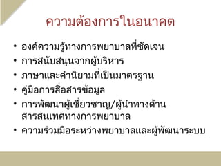ความต้องการในอนาคต
• องค์ความรู้ทางการพยาบาลที่ชัดเจน
• การสนับสนุนจากผูบริหาร
                      ้
• ภาษาและคำานิยามที่เป็นมาตรฐาน
• คู่มือการสื่อสารข้อมูล
• การพัฒนาผูเชี่ยวชาญ/ผู้นำาทางด้าน
                ้
  สารสนเทศทางการพยาบาล
• ความร่วมมือระหว่างพยาบาลและผูพัฒนาระบบ
                                  ้
 