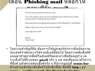 เตือ น Phishing mail หลอกให้
          คอนเฟิร ม gmail
                  ์




• ใจความสำา คัญ ก็ค อ ต้อ งการให้ย ูส เซอร์ท ำา การยืน ยัน ความ
                        ื
  ประสงค์ว ่า ต้อ งการใช้ง านอีเ มล์น ี้ต อ ไป โดยการคลิก ลิง ค์ท ี่
                                              ่                       ้
  แนบมาถ้า ดูจ ากลิง ค์ใ นอีเ มล์ก ็พ อจะน่า เชื่อ ถือ อยู่บ า ง เพ
                      ้                                           ้
  ราะลิง ค์ไ ปที่เ วบของ gmail จริง ๆ แต่ พอเลือ นเมาส์ไ ปวาง
          ้                                               ่
  ที่ล ง ค์ แล้ว ตรวจสอบลิง ค์จ ริง ๆ ที่ป รากฏอยู่ท ี่ status bar
       ิ้                     ้
  ด้า นล่า งแล้ว มัน กลับ ลิง ค์ไ ปยัง อีก ที่น ง คือ ที่น ี่ http : //
                            ้                   ึ
 