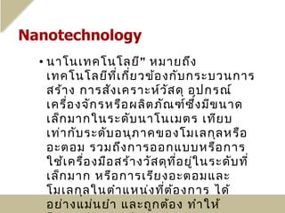 • นาโนเทคโนโลยี" หมายถึง
  เทคโนโลยีท ี่เ กี่ย วข้อ งกับ กระบวนการ
  สร้า ง การสัง เคราะห์ว ัส ดุ อุป กรณ์
  เครื่อ งจัก รหรือ ผลิต ภัณ ฑ์ซ ึ่ง มีข นาด
  เล็ก มากในระดับ นาโนเมตร เทีย บ
  เท่า กับ ระดับ อนุภ าคของโมเลกุล หรือ
  อะตอม รวมถึง การออกแบบหรือ การ
  ใช้เ ครื่อ งมือ สร้า งวัส ดุท ี่อ ยู่ใ นระดับ ที่
  เล็ก มาก หรือ การเรีย งอะตอมและ
  โมเลกุล ในตำา แหน่ง ที่ต ้อ งการ ได้
  อย่า งแม่น ยำา และถูก ต้อ ง ทำา ให้
 