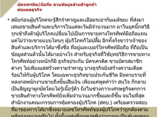 • สมัยก่อนผู้บริโภคจะรู้สึกรำาคาญและเอือมระอากับเมล์ขยะ ที่ส่งมา
  เสนอขายสินค้าและบริการในแต่ละวันมีจำานวนมาก มาในยุคนี้กลวิธี
  รุกเข้าถึงตัวผู้บริโภคเปลียนไปเป็นการขายทางโทรศัพท์มือถือแทน
                            ่
  แต่ไม่ว่าจะขายแบบไหนๆ ผู้บริโภคก็ไม่ปลื้ม อีกทังกังขาว่าเจ้าของ
                                                    ้
  สินค้าและบริการได้มาซึ่งชื่อ ที่อยู่และเบอร์โทรศัพท์มือถือ ที่ถือเป็น
  ข้อมูลส่วนตัวนั้นได้มาอย่างไร สำาหรับธุรกิจทีใช้ยุทธวิธีการขายทาง
                                                 ่
  โทรศัพท์อย่างหนักก็มี ธุรกิจประกัน บัตรเครดิต ขายบัตรสมาชิก
  ต่างๆ ไม่เพียงแต่สร้างความรำาคาญ บางธุรกิจยังสร้างความเดือด
  ร้อนให้กับผู้บริโภค โดยเฉพาะธุรกิจขายประกันชีวิต มีหลายรายที่
  หลงกลพนักงานขายถึงขั้นเสียเงิน เพียงแค่พูดคำาว่า สนใจ ก็กลาย
  เป็นสัญญาผูกมัดโดยไม่รู้เนื้อรู้ตัว ยิ่งในช่วงภาวะเศรษฐกิจตกการ
  ขายสินค้าทางโทรศัพท์ยิ่งเพิ่มจำานวนมากขึ้นและถี่ขึ้น จนในทีสุด  ่
  สำานักงานคณะกรรมการคุ้มครองผู้บริโภค (สคบ.) เตรียมตรวจสอบ
  ที่มาของการได้มาซึ่งหมายเลขโทรศัพท์ของผู้บริโภคว่าถูกต้องตาม
 