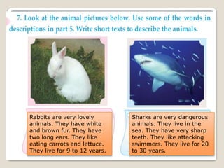Rabbits are very lovely
animals. They have white
and brown fur. They have
two long ears. They like
eating carrots and lettuce.
They live for 9 to 12 years.
Sharks are very dangerous
animals. They live in the
sea. They have very sharp
teeth. They like attacking
swimmers. They live for 20
to 30 years.
 