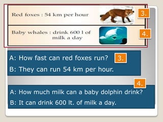 A: How fast can red foxes run?
B: They can run 54 km per hour.
A: How much milk can a baby dolphin drink?
B: It can drink 600 lt. of milk a day.
3.
4.
3.
4.
 