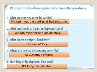 We can meet the gorillas at half past one.
We can meet these huge animals.
It’s one o’clock.
At Butterfly Paradise.
It’s forty-five minutes.
 