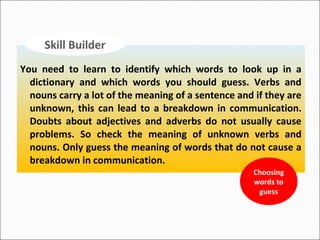 Skill Builder
You need to learn to identify which words to look up in a
dictionary and which words you should guess. Verbs and
nouns carry a lot of the meaning of a sentence and if they are
unknown, this can lead to a breakdown in communication.
Doubts about adjectives and adverbs do not usually cause
problems. So check the meaning of unknown verbs and
nouns. Only guess the meaning of words that do not cause a
breakdown in communication.
Choosing
words to
guess

 