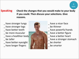 6
min.

Speaking

Check the changes that you would make to your body
if you could. Then discuss your selections. Give
reasons.

_ have stronger lungs
_ have stronger legs
_ have better teeth
_ be more muscular
_ have a healthier body
_ be taller
_ have better eyesight
_ have longer fingers

_ have a nicer face
_ be thinner
_ have powerful hands
_ have a better figure
_ have a better heart
_ have a stronger stomach
_ be shorter
_ be smarter

 