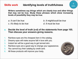 Skills work

Identifying levels of truthfulness

6
min.

Writers sometimes say things which are clearly true and other things
that may not be true. Study these phrases which show increasing
levels of possibility they may be true.

a. It can’t be true
c. It’s likely to be true

b. It might/could be true
d. It must be true

a.

Decide the level of truth (a-d) of the statements from page 105.
Then discuss your answers giving reasons.

1.
2.
3.
4.
5.
6.

Rainbow eyes are the cheapest item in the catalog.
Dreamy eyes will make anyone fall in love with you.
Instant tan will be a good way to get tanned skin.
Rainbow eyes are a good way to change your appearance.
You cannot buy their catalog by credit card.
All these products will improve your body.

 