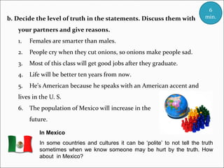 b. Decide the level of truth in the statements. Discuss them with

6
min.

your partners and give reasons.
1.

Females are smarter than males.

2.

People cry when they cut onions, so onions make people sad.

3.

Most of this class will get good jobs after they graduate.

4.

Life will be better ten years from now.

5.

He’s American because he speaks with an American accent and

lives in the U. S.
6.

The population of Mexico will increase in the
future.
In Mexico
In some countries and cultures it can be ‘polite’ to not tell the truth
sometimes when we know someone may be hurt by the truth. How
about in Mexico?

 