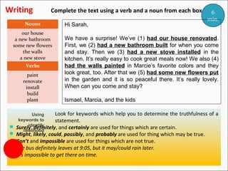 Writing

Complete the text using a verb and a noun from each box.

Nouns
our house
a new bathroom
some new flowers
the walls
a new stove
Verbs
paint
renovate
install
build
plant

Hi Sarah,

6
min.

We have a surprise! We’ve (1) had our house renovated.
First, we (2) had a new bathroom built for when you come
and stay. Then we (3) had a new stove installed in the
kitchen. It’s really easy to cook great meals now! We also (4)
had the walls painted in Marcie’s favorite colors and they
look great, too. After that we (5) had some new flowers put
in the garden and it is so peaceful there. It’s really lovely.
When can you come and stay?
Ismael, Marcia, and the kids

Look for keywords which help you to determine the
Using
keywords to
statement.
identify
Surely, definitely, and certainly are used for things which are certain.
likelihood

truthfulness of a


 Might, likely, could, possibly, and probably are used for thing which may be true.
 Can’t and impossible are used for things which are not true.

The bus definitely leaves at 9:05, but it may/could rain later.
It’s impossible to get there on time.

 
