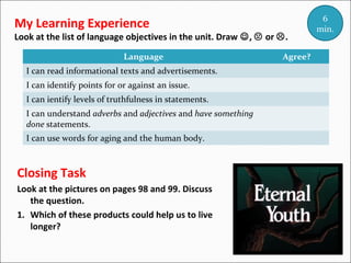 My Learning Experience

Look at the list of language objectives in the unit. Draw ,  or .
Language
I can read informational texts and advertisements.
I can identify points for or against an issue.
I can ientify levels of truthfulness in statements.
I can understand adverbs and adjectives and have something
done statements.
I can use words for aging and the human body.

Closing Task
Look at the pictures on pages 98 and 99. Discuss
the question.
1. Which of these products could help us to live
longer?

Agree?

6
min.

 