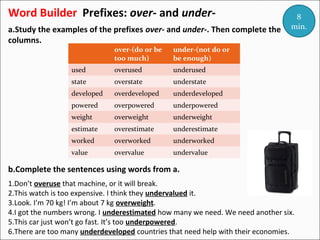 Word Builder Prefixes: over- and undera.Study the examples of the prefixes over- and under-. Then complete the
columns.
over-(do or be
too much)

under-(not do or
be enough)

used

overused

underused

state

overstate

understate

developed

overdeveloped

underdeveloped

powered

overpowered

underpowered

weight

overweight

underweight

estimate

overestimate

underestimate

worked

overworked

underworked

value

overvalue

8
min.

undervalue

b.Complete the sentences using words from a.
1.Don’t overuse that machine, or it will break.
2.This watch is too expensive. I think they undervalued it.
3.Look. I’m 70 kg! I’m about 7 kg overweight.
4.I got the numbers wrong. I underestimated how many we need. We need another six.
5.This car just won’t go fast. It’s too underpowered.
6.There are too many underdeveloped countries that need help with their economies.

 