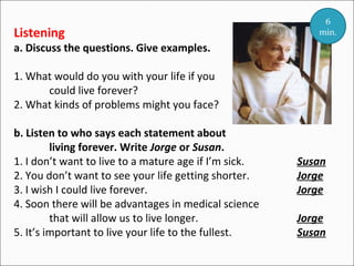Listening

6
min.

a. Discuss the questions. Give examples.
1. What would do you with your life if you
could live forever?
2. What kinds of problems might you face?
b. Listen to who says each statement about
living forever. Write Jorge or Susan.
1. I don’t want to live to a mature age if I’m sick.
2. You don’t want to see your life getting shorter.
3. I wish I could live forever.
4. Soon there will be advantages in medical science
that will allow us to live longer.
5. It’s important to live your life to the fullest.

Susan
Jorge
Jorge
Jorge
Susan

 