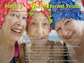 Block 3

Unit 9 Eternal Youth

Action Plan
Action Plan
In this unit, you will learn:
In this unit, you will learn:
•
•
•
•
•
•
•
•

To read informative texts, charts, and advertisements.
To read informative texts, charts, and advertisements.
To identify points for or against an issue.
To identify points for or against an issue.
To identify levels of truthfulness in statements.
To identify levels of truthfulness in statements.
To understand adverbs and adjectives and have
To understand adverbs and adjectives and have
something done statements.
something done statements.
• To use words related to aging and the human body.
• To use words related to aging and the human body.

 