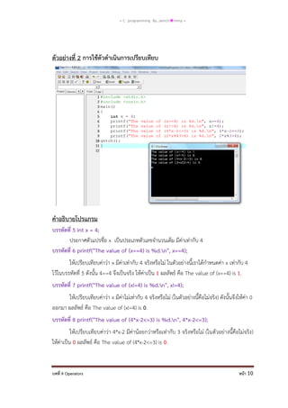 = C programming By…iamch❀mmy =

ตัวอย่างที่ 2 การใช้ตัวดาเนินการเปรียบเทียบ

คาอธิบายโปรแกรม
บรรทัดที่ 5 int x = 4;
ประกาศตัวแปรชื่อ x เป็นประเภทตัวเลขจานวนเต็ม มีค่าเท่ากับ 4
บรรทัดที่ 6 printf("The value of (x==4) is %d.n", x==4);
ให้เปรียบเทียบค่าว่า x มีค่าเท่ากับ 4 จริงหรือไม่ ในตัวอย่างนี้เราได้กาหนดค่า x เท่ากับ 4
ไว้ในบรรทัดที่ 5 ดังนั้น 4==4 จึงเป็นจริง ให้ค่าเป็น 1 ผลลัพธ์ คือ The value of (x==4) is 1.
บรรทัดที่ 7 printf("The value of (x!=4) is %d.n", x!=4);
ให้เปรียบเทียบค่าว่า x มีค่าไม่เท่ากับ 4 จริงหรือไม่ (ในตัวอย่างนี้คือไม่จริง) ดังนั้นจึงให้ค่า 0
ออกมา ผลลัพธ์ คือ The value of (x!=4) is 0.
บรรทัดที่ 8 printf("The value of (4*x-2<=3) is %d.n", 4*x-2<=3);
ให้เปรียบเทียบค่าว่า 4*x-2 มีค่าน้อยกว่าหรือเท่ากับ 3 จริงหรือไม่ (ในตัวอย่างนี้คือไม่จริง)
ให้ค่าเป็น 0 ผลลัพธ์ คือ The value of (4*x-2<=3) is 0.

บทที่ 9 Operators

หน้า 10

 