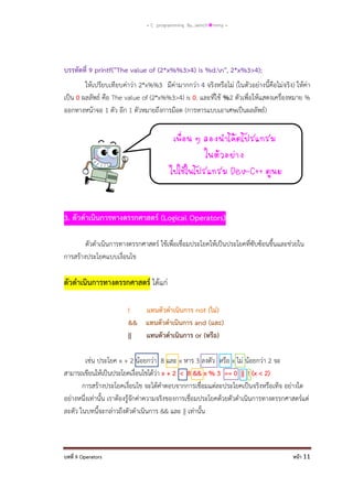 = C programming By…iamch❀mmy =

บรรทัดที่ 9 printf("The value of (2*x%%3>4) is %d.n", 2*x%3>4);
ให้เปรียบเทียบค่าว่า 2*x%%3 มีค่ามากกว่า 4 จริงหรือไม่ (ในตัวอย่างนี้คือไม่จริง) ให้ค่า
เป็น 0 ผลลัพธ์ คือ The value of (2*x%%3>4) is 0. และที่ใช้ %2 ตัวเพื่อให้แสดงเครื่องหมาย %
ออกทางหน้าจอ 1 ตัว อีก 1 ตัวหมายถึงการม๊อด (การหารแบบเอาเศษเป็นผลลัพธ์)
เพือน ๆ ลองนาโค้ดโปรแกรม
่
ในตัวอย่าง
ไปใช้ในโปรแกรม Dev-C++ ดูนะ

3. ตัวดาเนินการทางตรรกศาสตร์ (Logical Operators)
ตัวดาเนินการทางตรรกศาสตร์ ใช้เพื่อเชื่อมประโยคให้เป็นประโยคที่ซับซ้อนขึ้นและช่วยใน
การสร้างประโยคแบบเงื่อนไข

ตัวดาเนินการทางตรรกศาสตร์ ได้แก่
!
แทนตัวดาเนินการ not (ไม่)
&& แทนตัวดาเนินการ and (และ)
||
แทนตัวดาเนินการ or (หรือ)
เช่น ประโยค x + 2 น้อยกว่า 8 และ x หาร 3 ลงตัว หรือ x ไม่ น้อยกว่า 2 จะ
สามารถเขียนให้เป็นประโยคเงื่อนไขได้ว่า x + 2 < 8 && x % 3 == 0 || ! (x < 2)
การสร้างประโยคเงื่อนไข จะได้คาตอบจากการเชื่อมแต่ละประโยคเป็นจริงหรือเท็จ อย่างใด
อย่างหนึ่งเท่านั้น เราต้องรู้จักค่าความจริงของการเชื่อมประโยคด้วยตัวดาเนินการทางตรรกศาสตร์แต่
ละตัว ในบทนี้จะกล่าวถึงตัวดาเนินการ && และ || เท่านั้น

บทที่ 9 Operators

หน้า 11

 