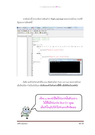 = C programming By…iamch❀mmy =

จากตัวอย่างนี้ หากเราต้องการเขียนคาว่า That's not true! ออกมาทางหน้าจอ ภาษาซีก็
มีรูปแบบการเขียนดังนี้

นั่นคือ จะเข้าไปทาตามคาสั่งใน else (พิมพ์ประโยค That's not true! ออกทางหน้าจอ)
เมื่อเงื่อนไขใน if ไม่เป็นจริงนั่นเอง นักเรียนจะเข้าใจตัวอย่างนี้ดีขึ้น เมื่อได้เรียนในบทถัดไป

เพือน ๆ ลองนาโค้ดโปรแกรมในตัวอย่าง
่
ไปใช้ในโปรแกรม Dev-C++ ดูนะ
เมือเข้าใจแล้วก็เข้าไปทาแบบฝึกหัดเลย
่

บทที่ 9 Operators

หน้า 14

 