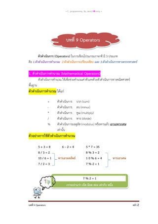 = C programming By…iamch❀mmy =

บทที่ 9 Operators
ตัวดาเนินการ (Operators) ในการเขียนโปรแกรมภาษาซี มี 3 ประเภท
คือ 1.ตัวดาเนินการคานวณ 2.ตัวดาเนินการเปรียบเทียบ และ 3.ตัวดาเนินการทางตรรกศาสตร์

1. ตัวดาเนินการคานวณ (Mathematical Operators)
ตัวดาเนินการคานวณ ใช้เพื่อช่วยคานวณค่าตัวเลขด้วยตัวดาเนินการทางคณิตศาสตร์
พื้นฐาน

ตัวดาเนินการคานวณ ได้แก่
+
*
/
%

ตัวดาเนินการ บวก (sum)
ตัวดาเนินการ ลบ (minus)
ตัวดาเนินการ คูณ (multiply)
ตัวดาเนินการ หาร (divide)
ตัวดาเนินการมอดูลัส (modulus) หรือหารแล้ว เอาเฉพาะเศษ
เท่านั้น

ตัวอย่างการใช้ตัวดาเนินการคานวณ
5+3=8
8/3=2
10 / 6 = 1
7/2=3

6–2=4
หารเอาผลลัพธ์

5 * 7 = 35
8%3=2
10%6=4
7%2=1

หารเอาเศษ

7%2=1
เราจะอ่านว่า เจ็ด ม๊อด สอง เท่ากับ หนึ่ง

บทที่ 9 Operators

หน้า 2

 