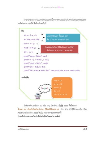 = C programming By…iamch❀mmy =

เราสามารถใช้ตัวดาเนินการคานวณเหล่านี้ ทาการคานวณแล้วเก็บค่าไว้ในตัวแปรหรือแสดง
ผลลัพธ์ออกมาเลยก็ได้ ดังตัวอย่างต่อไปนี้
โค้ด
int x = 7, y = 3;
int sum, mod, div;

ประกาศตัวแปร ทั้งหมด 5 ตัว
คือ x, y sum, mod และ div

sum = x + y;
mod = x % y;
div = x / y;

คานวณแล้วเก็บค่าไว้ในตัวแปร โดยใช้ตัว
ดาเนินการ + % และ / ตามลาดับ

printf("sum = %dn", sum);
printf("x + y = %dn", x + y);
printf("mod = %dn", mod);
printf("div = %dn", div);
printf("%d + %d + %d = %d", sum, mod, div, sum + mod + div);
ผลลัพธ์คือ
sum = 10
x + y = 10
mod = 1
div = 2
10 + 1 + 2 = 13

ถ้าสังเกตดี ๆ จะเห็นว่า div หรือ x / y มีค่าเป็น 2 ไม่ใช่ 2.333 ทั้งนี้เพราะว่า
ตัวแปร int ทาอะไรกับตัวแปร int ก็ต้องได้ตัวแปร int 7 หารด้วย 3 จึงได้คาตอบเป็น 2 โดย
คอมพิวเตอร์จะแปลง 2.333 ให้เป็น int ด้วยการปัดทศนิยมทิ้ง
(int คือประเภทของตัวแปรที่เก็บค่าเป็นตัวเลขจานวนเต็ม)

บทที่ 9 Operators

หน้า 3

 