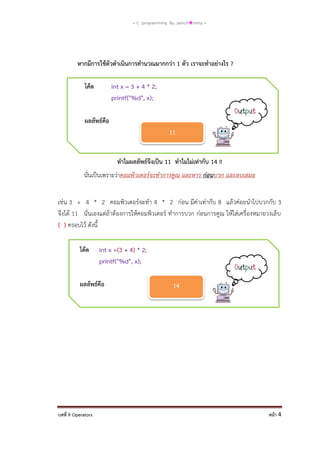= C programming By…iamch❀mmy =

หากมีการใช้ตัวดาเนินการคานวณมากกว่า 1 ตัว เราจะทาอย่างไร ?
โค้ด

int x = 3 + 4 * 2;
printf("%d", x);

ผลลัพธ์คือ

11
ทาไมผลลัพธ์จึงเป็น 11 ทาไมไม่เท่ากับ 14 !!
นั่นเป็นเพราะว่าคอมพิวเตอร์จะทาการคูณ และหาร ก่อนบวก และลบเสมอ
เช่น 3 + 4 * 2 คอมพิวเตอร์จะทา 4 * 2 ก่อน มีค่าเท่ากับ 8 แล้วค่อยนาไปบวกกับ 3
จึงได้ 11 นั่นเองแต่ถ้าต้องการให้คอมพิวเตอร์ ทาการบวก ก่อนการคูณ ให้ใส่เครื่องหมายวงเล็บ
( ) ครอบไว้ ดังนี้
โค้ด

int x =(3 + 4) * 2;
printf("%d", x);

ผลลัพธ์คือ

บทที่ 9 Operators

14

หน้า 4

 