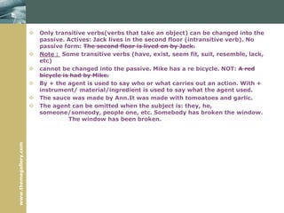 www.themegallery.com
 Only transitive verbs(verbs that take an object) can be changed into the
passive. Actives: Jack lives in the second floor (intransitive verb). No
passive form: The second floor is lived on by Jack.
 Note : Some transitive verbs (have, exist, seem fit, suit, resemble, lack,
etc)
 cannot be changed into the passive. Mike has a re bicycle. NOT: A red
bicycle is had by Mike.
 By + the agent is used to say who or what carries out an action. With +
instrument/ material/ingredient is used to say what the agent used.
 The sauce was made by Ann.It was made with tomoatoes and garlic.
 The agent can be omitted when the subject is: they, he,
someone/someody, people one, etc. Somebody has broken the window.
The window has been broken.
 